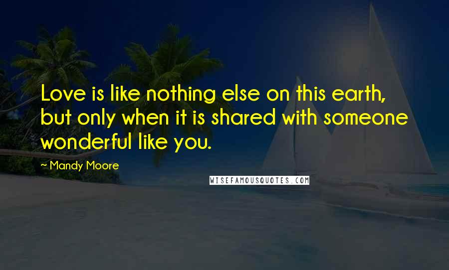 Mandy Moore Quotes: Love is like nothing else on this earth, but only when it is shared with someone wonderful like you.