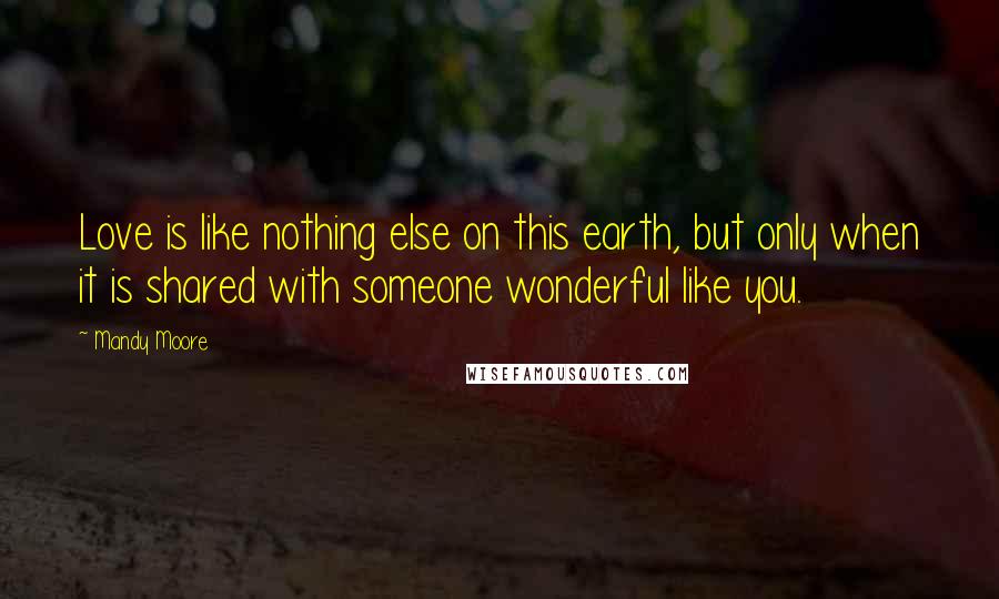 Mandy Moore Quotes: Love is like nothing else on this earth, but only when it is shared with someone wonderful like you.