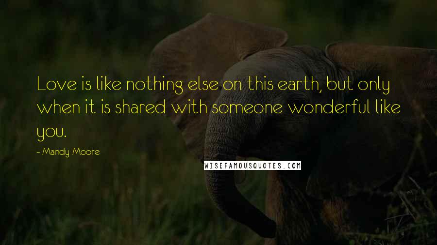 Mandy Moore Quotes: Love is like nothing else on this earth, but only when it is shared with someone wonderful like you.