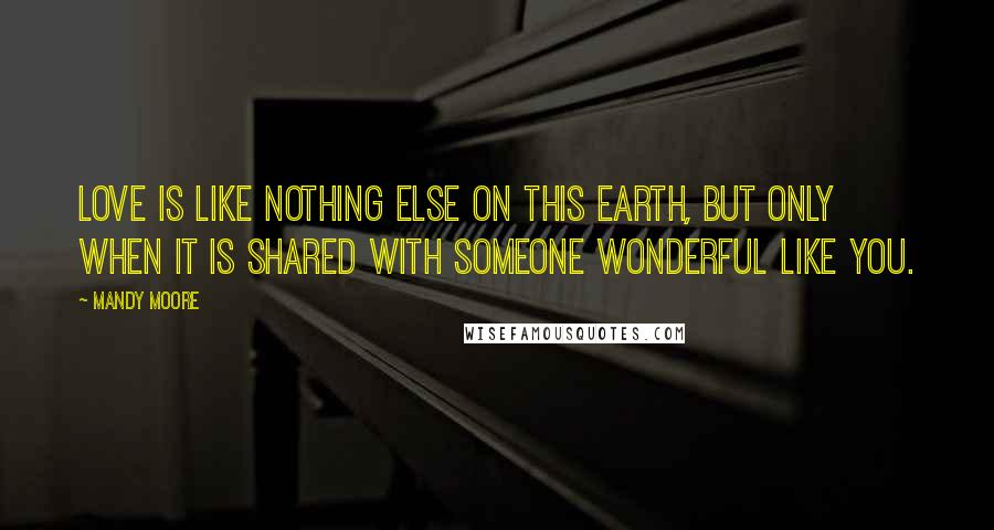 Mandy Moore Quotes: Love is like nothing else on this earth, but only when it is shared with someone wonderful like you.