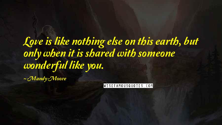 Mandy Moore Quotes: Love is like nothing else on this earth, but only when it is shared with someone wonderful like you.