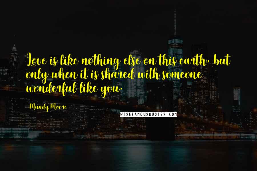 Mandy Moore Quotes: Love is like nothing else on this earth, but only when it is shared with someone wonderful like you.