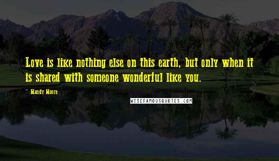 Mandy Moore Quotes: Love is like nothing else on this earth, but only when it is shared with someone wonderful like you.