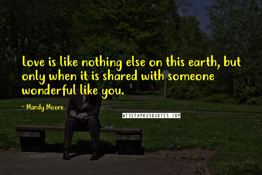 Mandy Moore Quotes: Love is like nothing else on this earth, but only when it is shared with someone wonderful like you.