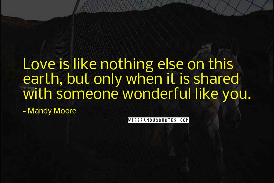 Mandy Moore Quotes: Love is like nothing else on this earth, but only when it is shared with someone wonderful like you.