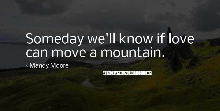 Mandy Moore Quotes: Someday we'll know if love can move a mountain.