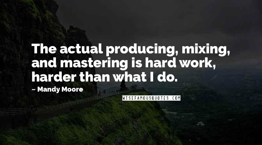 Mandy Moore Quotes: The actual producing, mixing, and mastering is hard work, harder than what I do.