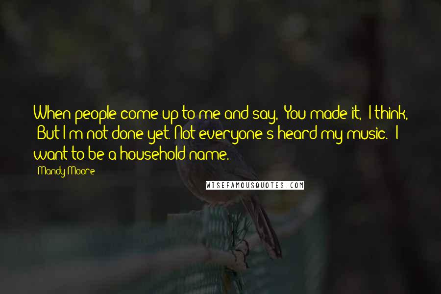 Mandy Moore Quotes: When people come up to me and say, 'You made it,' I think, 'But I'm not done yet. Not everyone's heard my music.' I want to be a household name.