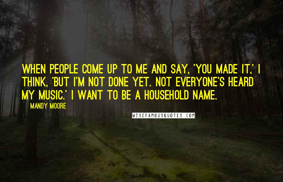 Mandy Moore Quotes: When people come up to me and say, 'You made it,' I think, 'But I'm not done yet. Not everyone's heard my music.' I want to be a household name.