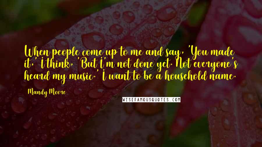 Mandy Moore Quotes: When people come up to me and say, 'You made it,' I think, 'But I'm not done yet. Not everyone's heard my music.' I want to be a household name.