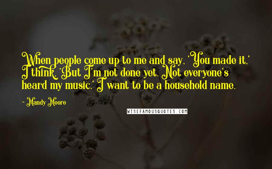 Mandy Moore Quotes: When people come up to me and say, 'You made it,' I think, 'But I'm not done yet. Not everyone's heard my music.' I want to be a household name.