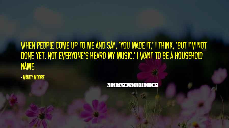 Mandy Moore Quotes: When people come up to me and say, 'You made it,' I think, 'But I'm not done yet. Not everyone's heard my music.' I want to be a household name.