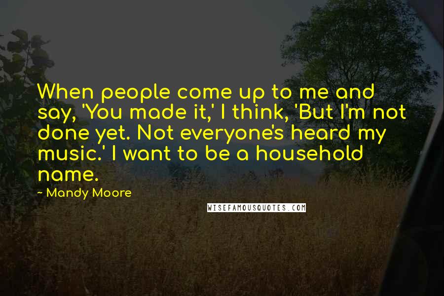 Mandy Moore Quotes: When people come up to me and say, 'You made it,' I think, 'But I'm not done yet. Not everyone's heard my music.' I want to be a household name.