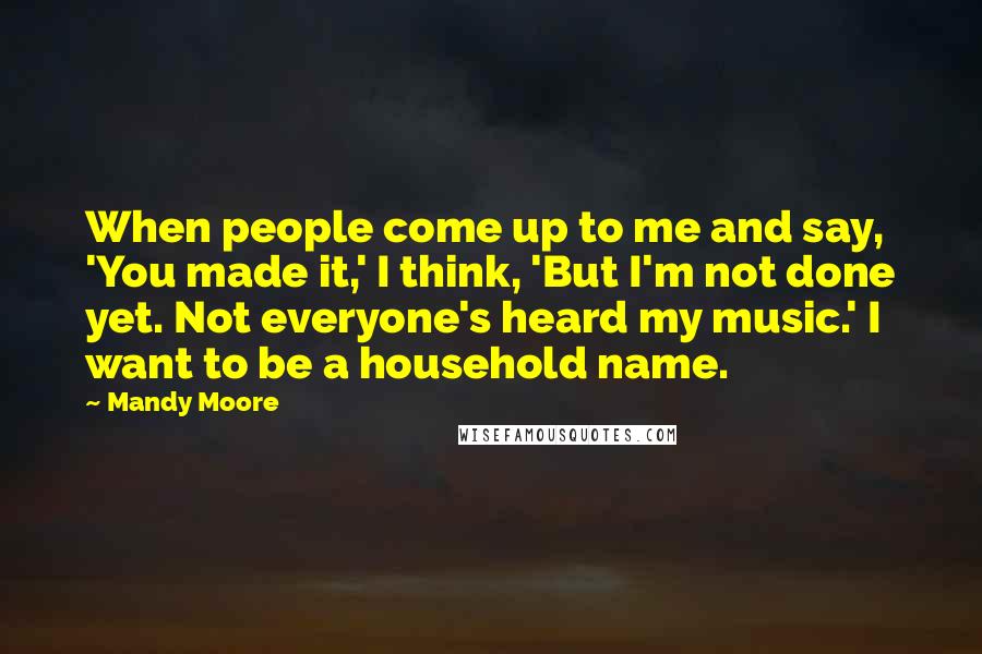 Mandy Moore Quotes: When people come up to me and say, 'You made it,' I think, 'But I'm not done yet. Not everyone's heard my music.' I want to be a household name.