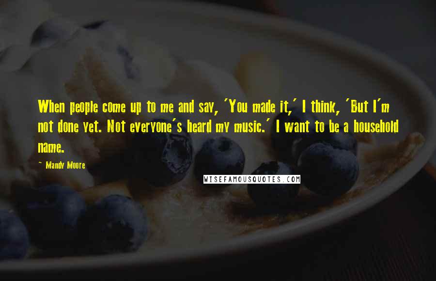 Mandy Moore Quotes: When people come up to me and say, 'You made it,' I think, 'But I'm not done yet. Not everyone's heard my music.' I want to be a household name.