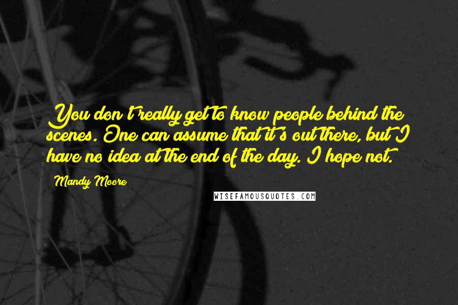 Mandy Moore Quotes: You don't really get to know people behind the scenes. One can assume that it's out there, but I have no idea at the end of the day. I hope not.