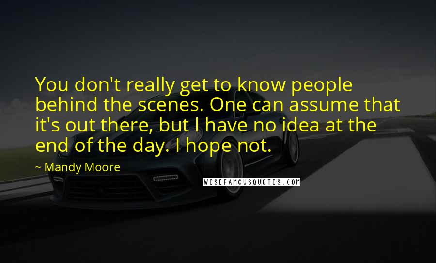 Mandy Moore Quotes: You don't really get to know people behind the scenes. One can assume that it's out there, but I have no idea at the end of the day. I hope not.