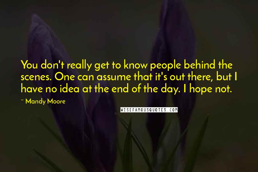 Mandy Moore Quotes: You don't really get to know people behind the scenes. One can assume that it's out there, but I have no idea at the end of the day. I hope not.