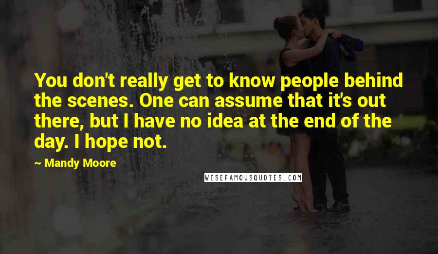 Mandy Moore Quotes: You don't really get to know people behind the scenes. One can assume that it's out there, but I have no idea at the end of the day. I hope not.