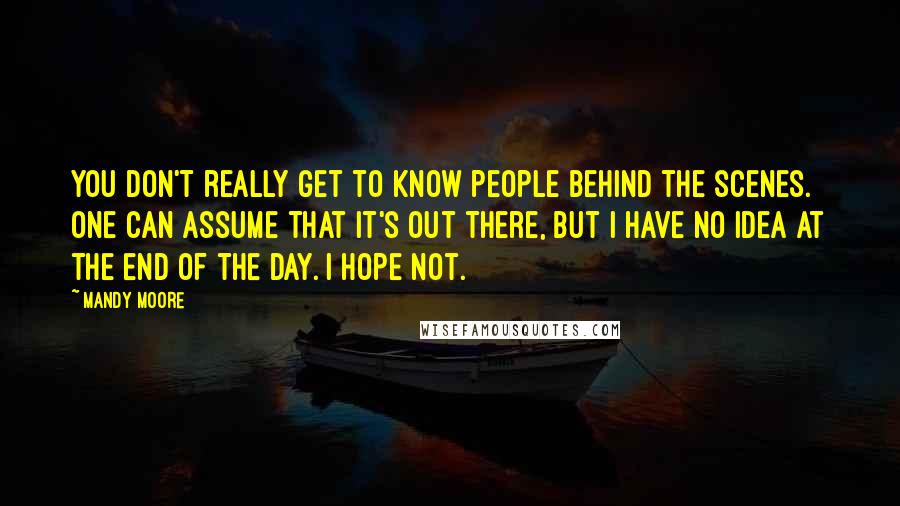 Mandy Moore Quotes: You don't really get to know people behind the scenes. One can assume that it's out there, but I have no idea at the end of the day. I hope not.