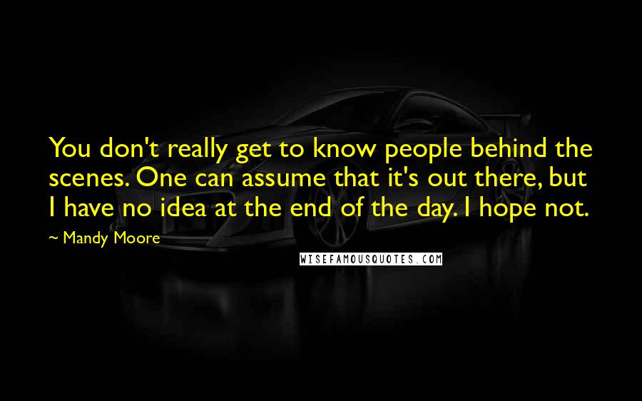 Mandy Moore Quotes: You don't really get to know people behind the scenes. One can assume that it's out there, but I have no idea at the end of the day. I hope not.