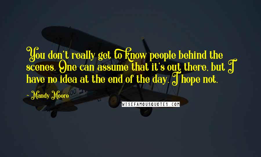 Mandy Moore Quotes: You don't really get to know people behind the scenes. One can assume that it's out there, but I have no idea at the end of the day. I hope not.