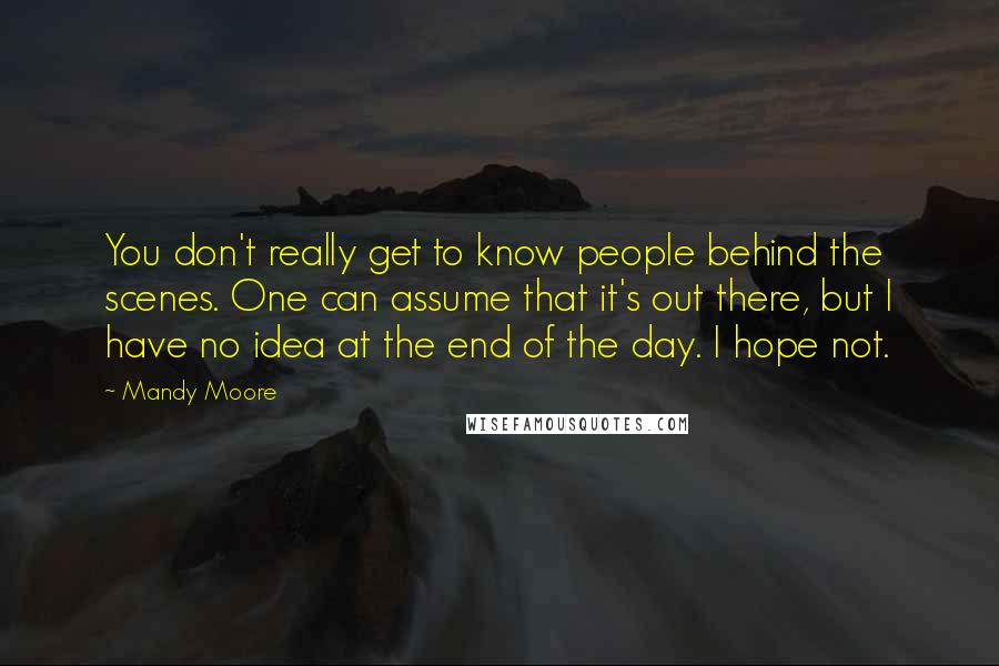 Mandy Moore Quotes: You don't really get to know people behind the scenes. One can assume that it's out there, but I have no idea at the end of the day. I hope not.