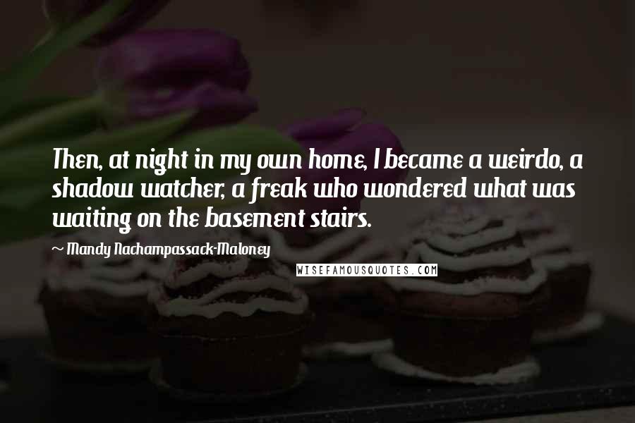 Mandy Nachampassack-Maloney Quotes: Then, at night in my own home, I became a weirdo, a shadow watcher, a freak who wondered what was waiting on the basement stairs.