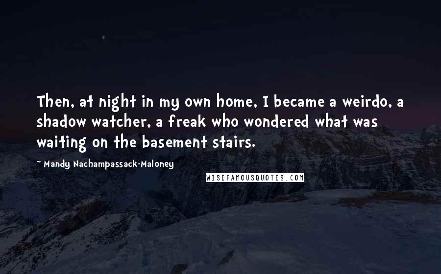 Mandy Nachampassack-Maloney Quotes: Then, at night in my own home, I became a weirdo, a shadow watcher, a freak who wondered what was waiting on the basement stairs.