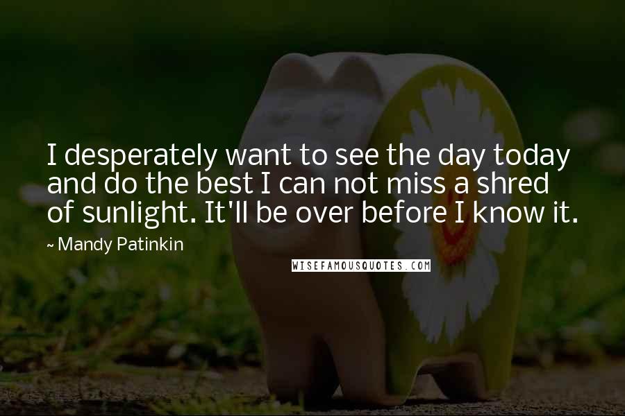 Mandy Patinkin Quotes: I desperately want to see the day today and do the best I can not miss a shred of sunlight. It'll be over before I know it.