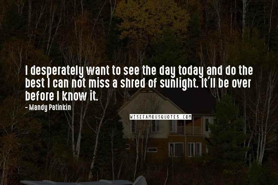 Mandy Patinkin Quotes: I desperately want to see the day today and do the best I can not miss a shred of sunlight. It'll be over before I know it.