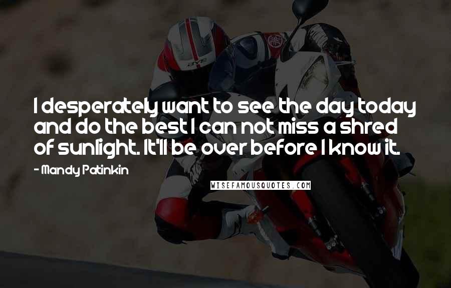 Mandy Patinkin Quotes: I desperately want to see the day today and do the best I can not miss a shred of sunlight. It'll be over before I know it.