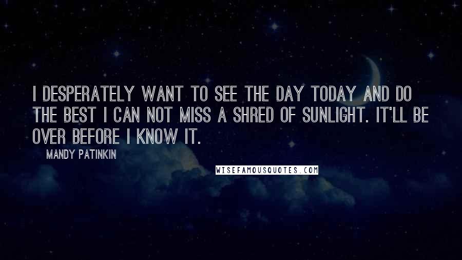 Mandy Patinkin Quotes: I desperately want to see the day today and do the best I can not miss a shred of sunlight. It'll be over before I know it.