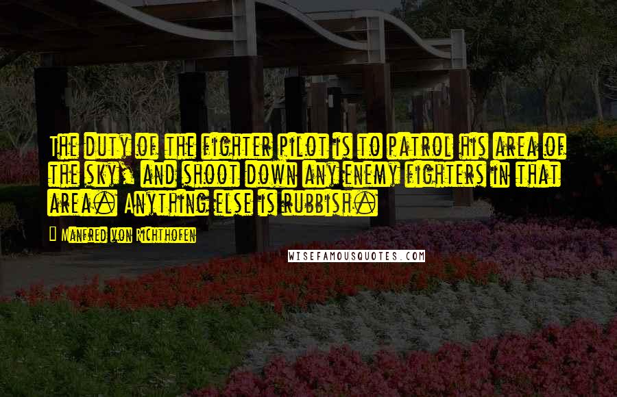 Manfred Von Richthofen Quotes: The duty of the fighter pilot is to patrol his area of the sky, and shoot down any enemy fighters in that area. Anything else is rubbish.