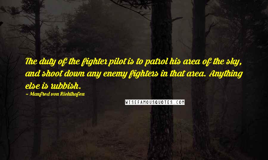 Manfred Von Richthofen Quotes: The duty of the fighter pilot is to patrol his area of the sky, and shoot down any enemy fighters in that area. Anything else is rubbish.