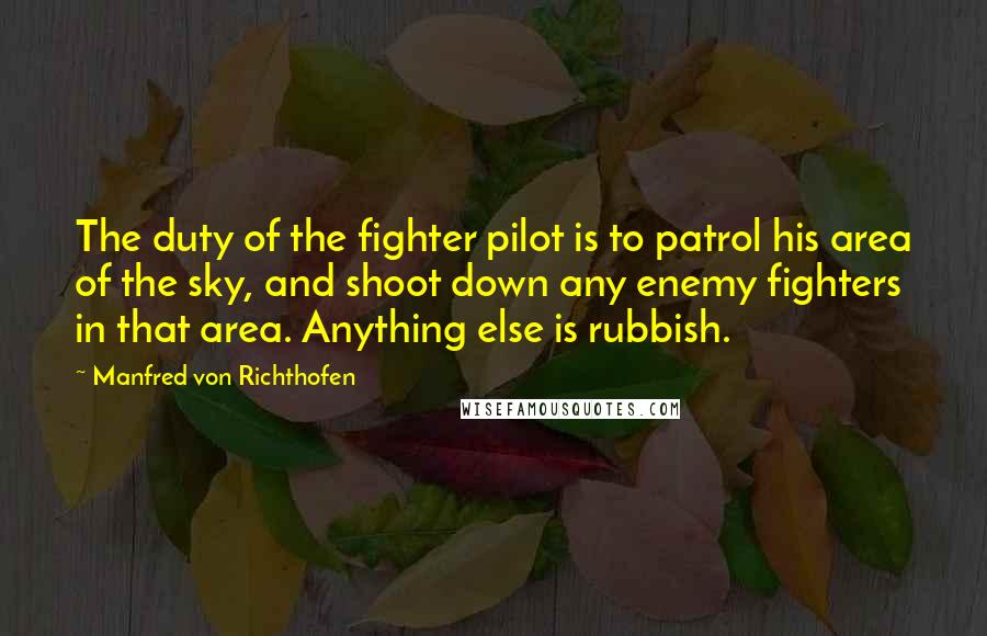 Manfred Von Richthofen Quotes: The duty of the fighter pilot is to patrol his area of the sky, and shoot down any enemy fighters in that area. Anything else is rubbish.