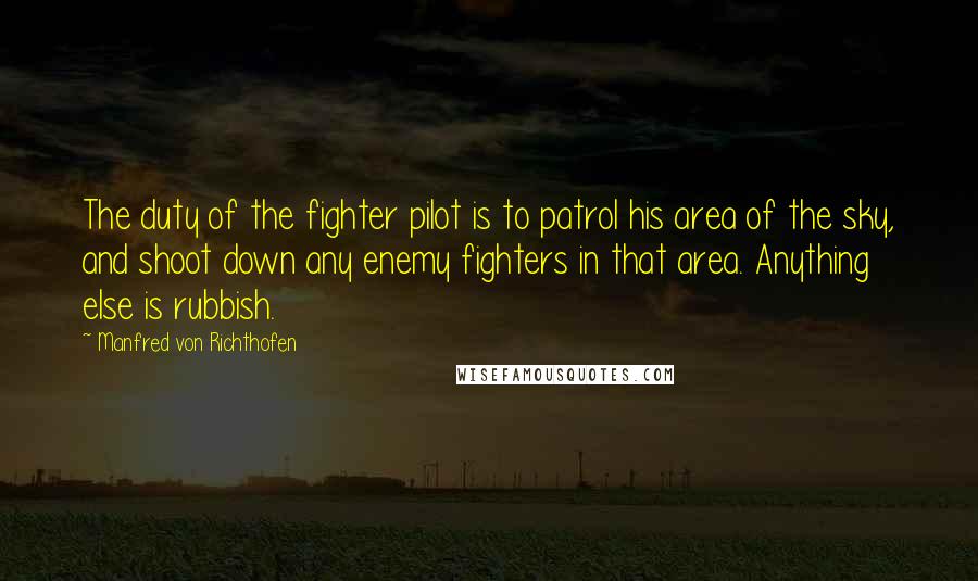 Manfred Von Richthofen Quotes: The duty of the fighter pilot is to patrol his area of the sky, and shoot down any enemy fighters in that area. Anything else is rubbish.