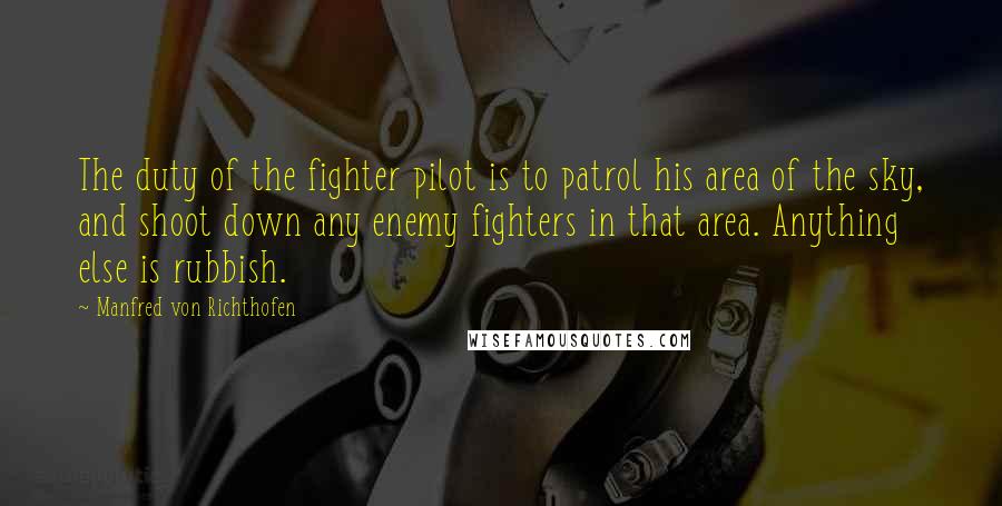 Manfred Von Richthofen Quotes: The duty of the fighter pilot is to patrol his area of the sky, and shoot down any enemy fighters in that area. Anything else is rubbish.