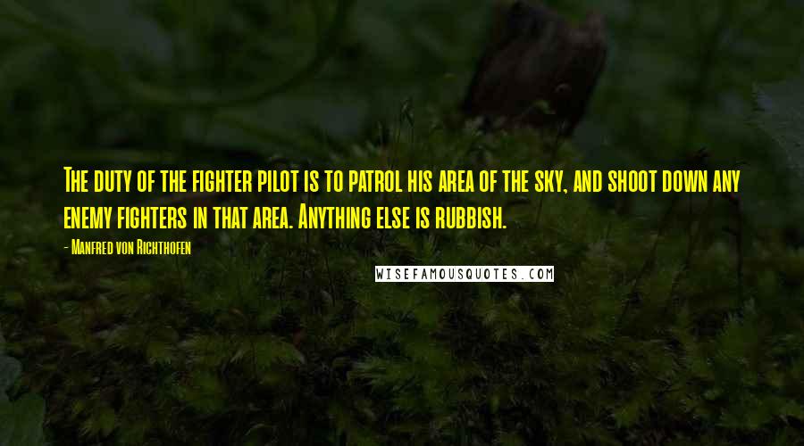 Manfred Von Richthofen Quotes: The duty of the fighter pilot is to patrol his area of the sky, and shoot down any enemy fighters in that area. Anything else is rubbish.