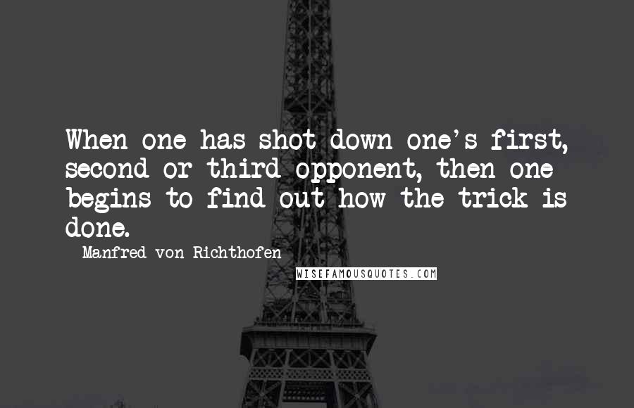 Manfred Von Richthofen Quotes: When one has shot down one's first, second or third opponent, then one begins to find out how the trick is done.