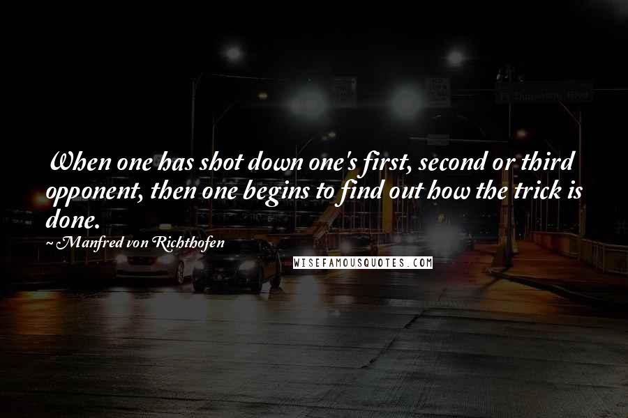 Manfred Von Richthofen Quotes: When one has shot down one's first, second or third opponent, then one begins to find out how the trick is done.