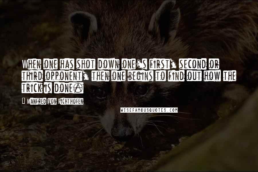 Manfred Von Richthofen Quotes: When one has shot down one's first, second or third opponent, then one begins to find out how the trick is done.