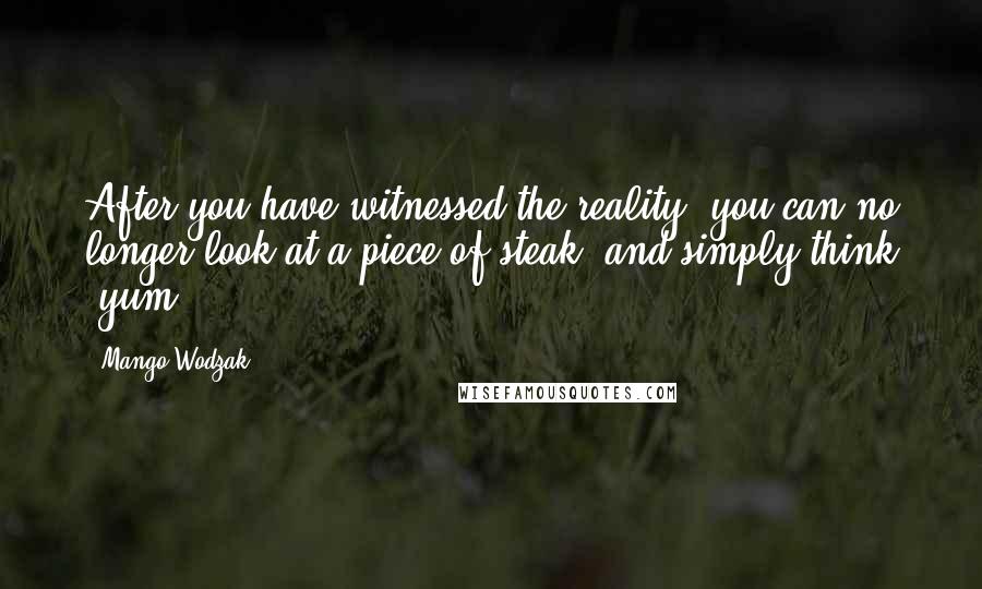 Mango Wodzak Quotes: After you have witnessed the reality, you can no longer look at a piece of steak, and simply think "yum".