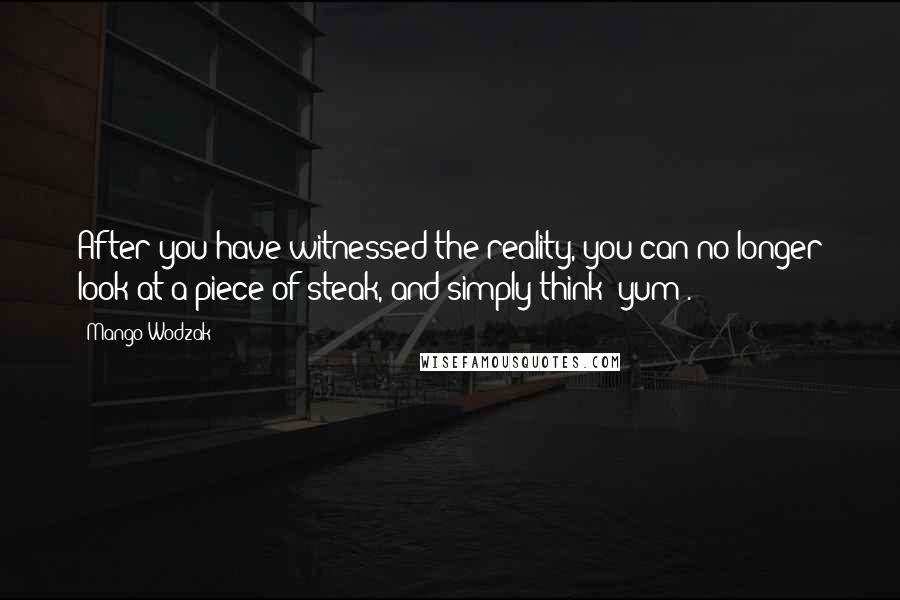 Mango Wodzak Quotes: After you have witnessed the reality, you can no longer look at a piece of steak, and simply think "yum".