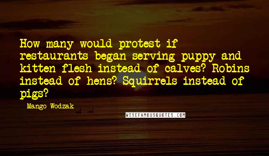 Mango Wodzak Quotes: How many would protest if restaurants began serving puppy and kitten flesh instead of calves? Robins instead of hens? Squirrels instead of pigs?