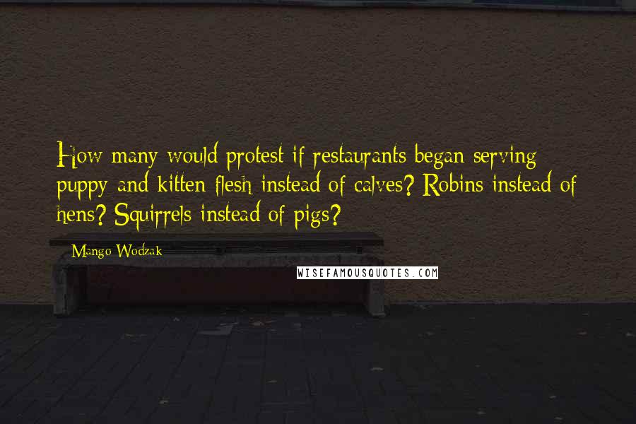 Mango Wodzak Quotes: How many would protest if restaurants began serving puppy and kitten flesh instead of calves? Robins instead of hens? Squirrels instead of pigs?