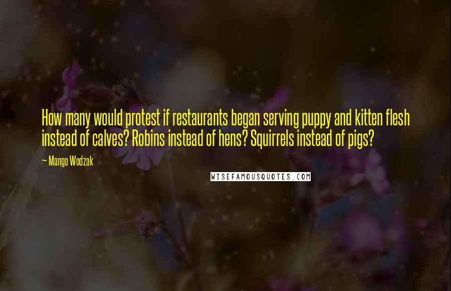 Mango Wodzak Quotes: How many would protest if restaurants began serving puppy and kitten flesh instead of calves? Robins instead of hens? Squirrels instead of pigs?