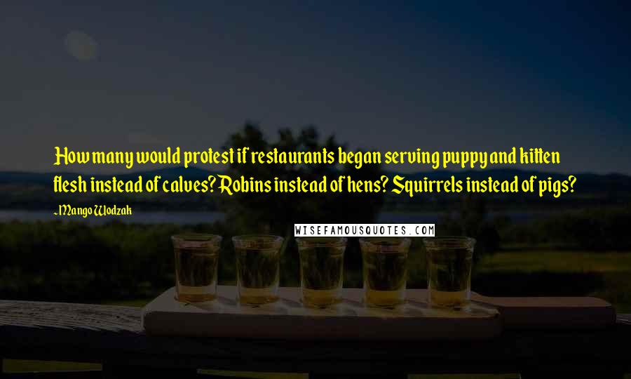 Mango Wodzak Quotes: How many would protest if restaurants began serving puppy and kitten flesh instead of calves? Robins instead of hens? Squirrels instead of pigs?