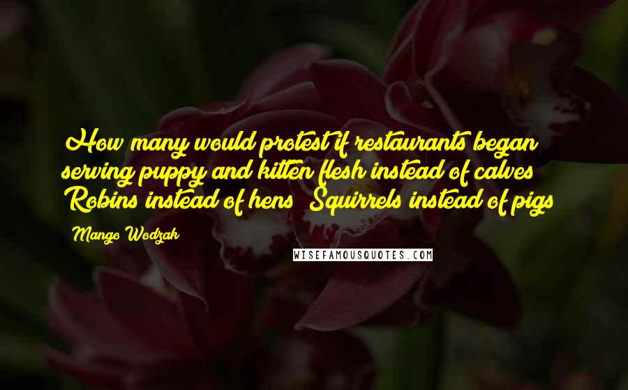 Mango Wodzak Quotes: How many would protest if restaurants began serving puppy and kitten flesh instead of calves? Robins instead of hens? Squirrels instead of pigs?