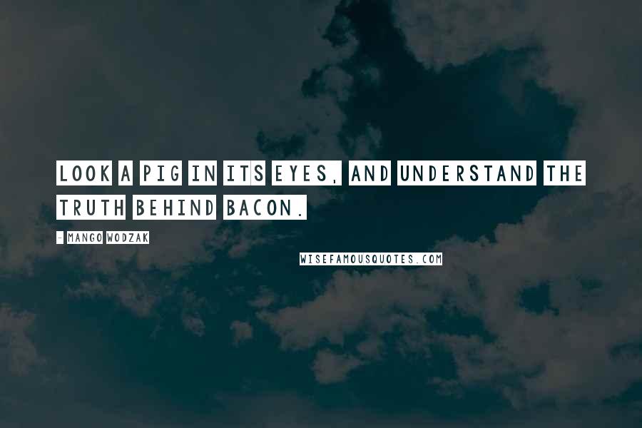 Mango Wodzak Quotes: Look a pig in its eyes, and understand the truth behind bacon.